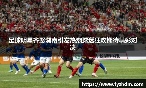 足球明星齐聚湖南引发热潮球迷狂欢期待精彩对决